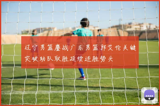 辽宁男篮鏖战广东男篮郭艾伦关键突破助队取胜延续连胜势头