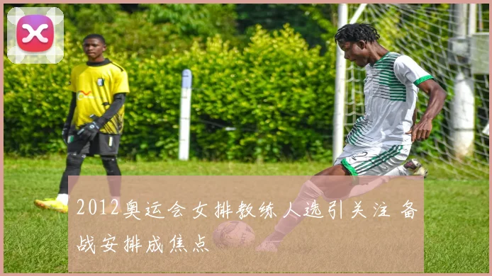2012奥运会女排教练人选引关注 备战安排成焦点