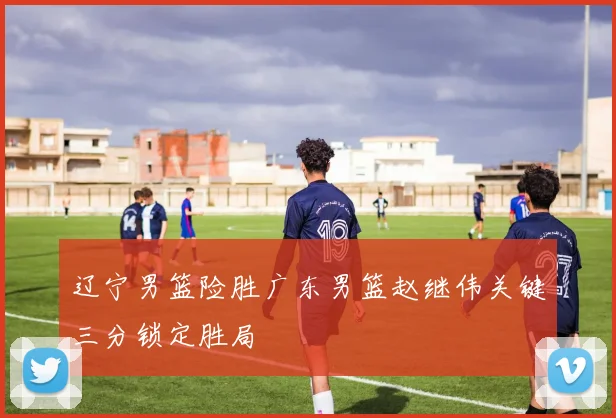 辽宁男篮险胜广东男篮赵继伟关键三分锁定胜局
