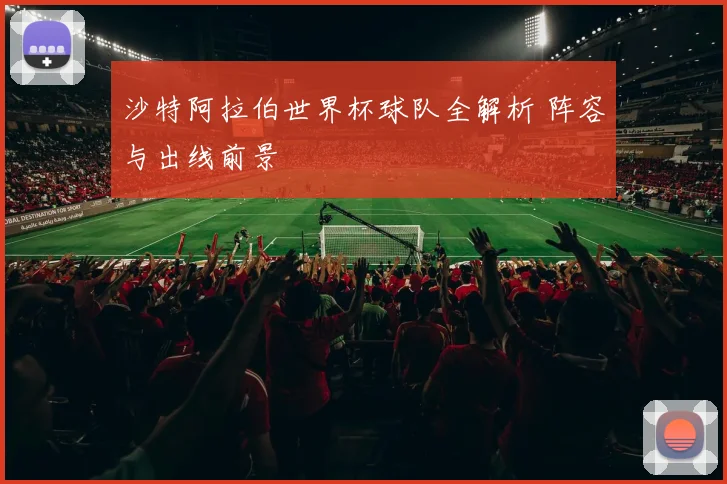沙特阿拉伯世界杯球队全解析 阵容与出线前景