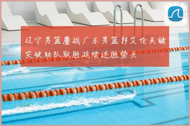 辽宁男篮鏖战广东男篮郭艾伦关键突破助队取胜延续连胜势头