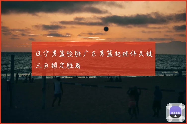 辽宁男篮险胜广东男篮赵继伟关键三分锁定胜局
