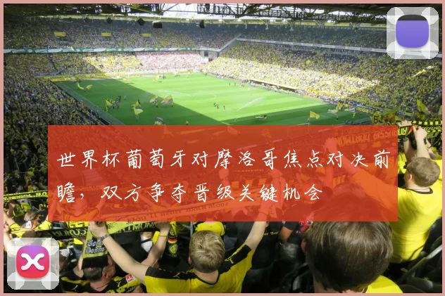 世界杯葡萄牙对摩洛哥焦点对决前瞻，双方争夺晋级关键机会