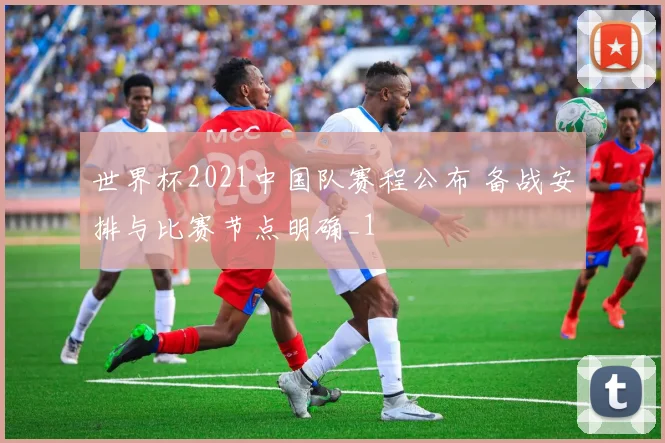 世界杯2021中国队赛程公布 备战安排与比赛节点明确_1