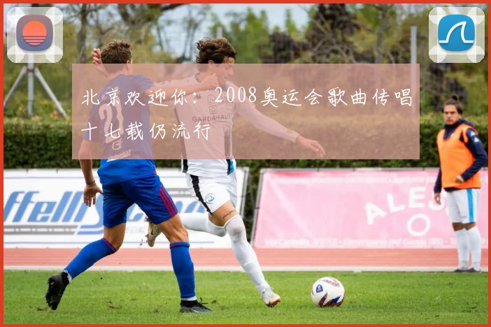 北京欢迎你：2008奥运会歌曲传唱十七载仍流行