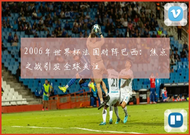 2006年世界杯法国对阵巴西：焦点之战引发全球关注