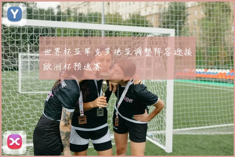 世界杯亚军克罗地亚调整阵容迎接欧洲杯预选赛