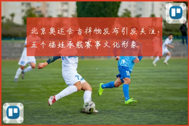 北京奥运会吉祥物发布引发关注，五个福娃承载赛事文化形象