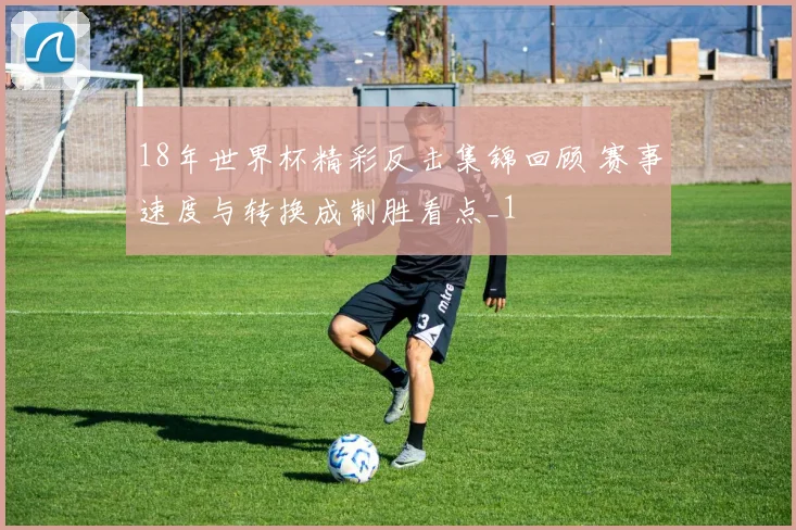 18年世界杯精彩反击集锦回顾 赛事速度与转换成制胜看点_1