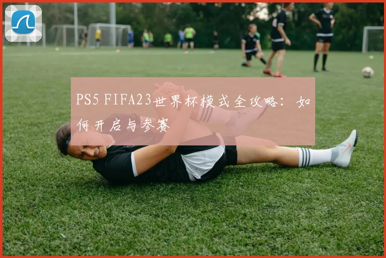 PS5 FIFA23世界杯模式全攻略：如何开启与参赛