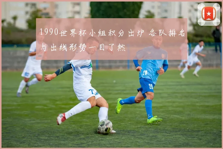 1990世界杯小组积分出炉 各队排名与出线形势一目了然