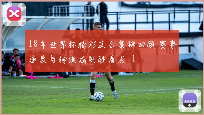18年世界杯精彩反击集锦回顾 赛事速度与转换成制胜看点_1