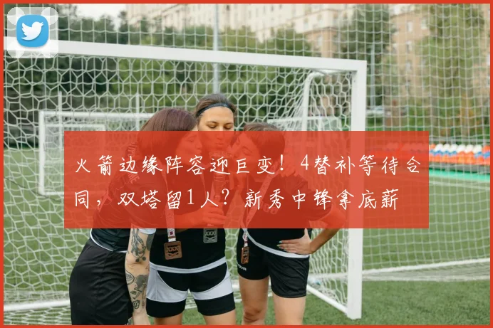 火箭边缘阵容迎巨变！4替补等待合同，双塔留1人？新秀中锋拿底薪