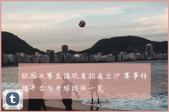 欧冠决赛直播观看指南出炉 赛事转播平台与开球时间一览