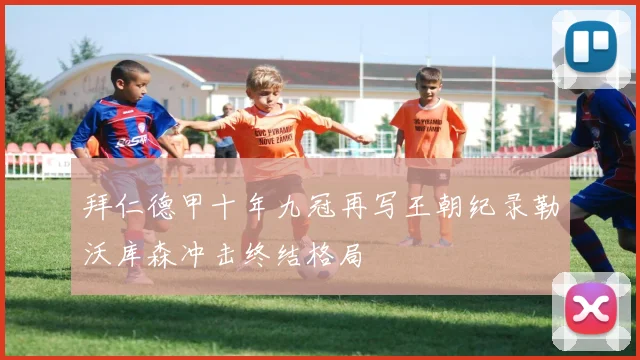 拜仁德甲十年九冠再写王朝纪录勒沃库森冲击终结格局