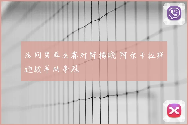 法网男单决赛对阵揭晓 阿尔卡拉斯迎战辛纳争冠