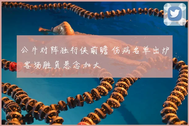 公牛对阵独行侠前瞻 伤病名单出炉 客场胜负悬念加大