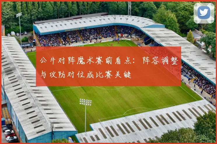 公牛对阵魔术赛前看点:阵容调整与攻防对位成比赛关键