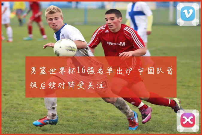 男篮世界杯16强名单出炉 中国队晋级后续对阵受关注