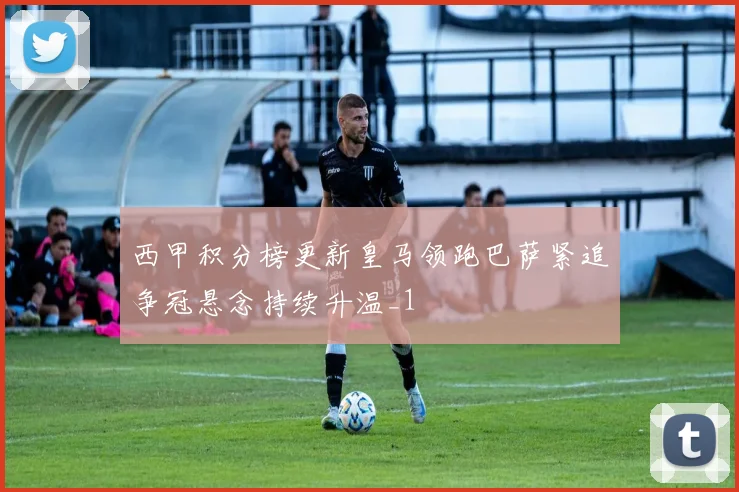 西甲积分榜更新皇马领跑巴萨紧追争冠悬念持续升温_1