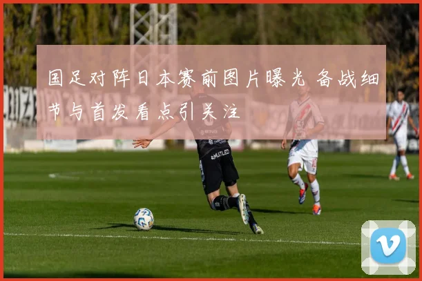 国足对阵日本赛前图片曝光 备战细节与首发看点引关注