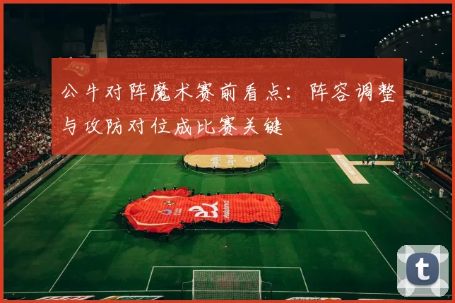 公牛对阵魔术赛前看点:阵容调整与攻防对位成比赛关键