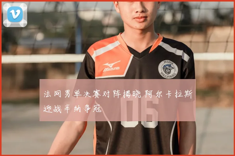 法网男单决赛对阵揭晓 阿尔卡拉斯迎战辛纳争冠