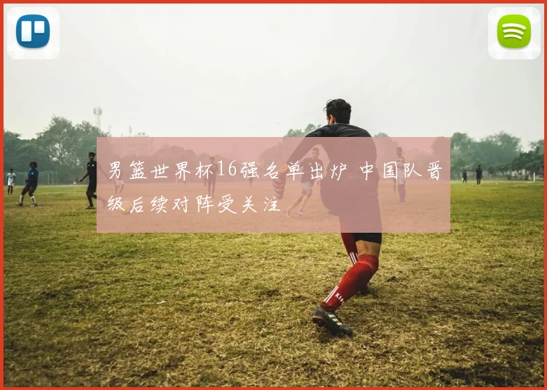 男篮世界杯16强名单出炉 中国队晋级后续对阵受关注